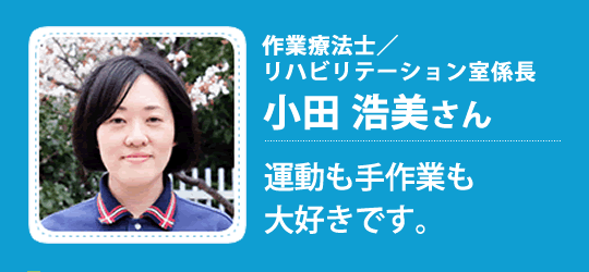 作業療法士／リハビリテーション室係長 小田 浩美さん　運動も手作業も
大好きです。